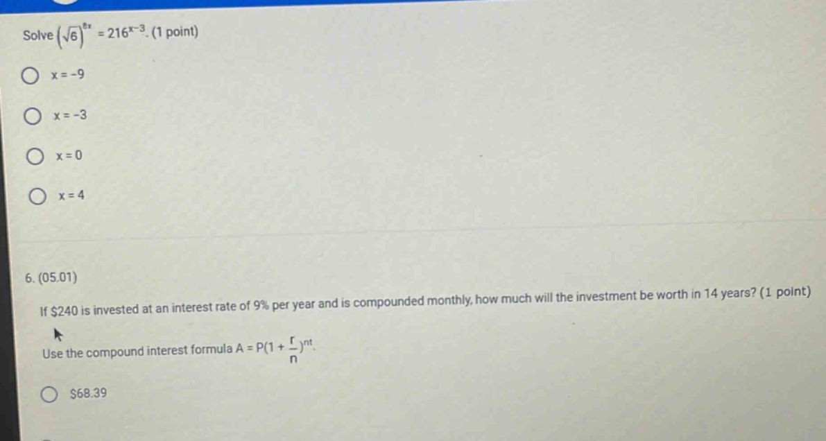 solve (√6)^8x = 216^x - 3. (1 point) x = -9 x = -3 x = 0 x = 4 6. (05.01) if $240 is invested at an interest rate of 9% per year and is compounded monthly, how much will the investment be worth in 14 years? (1 point) use the compound interest formula a = p(1 + r/n)^nt. $68.39