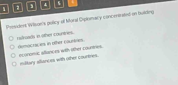 president wilsons policy of moral diplomacy concentrated on building\nrailroads in other countries.\ndemocracies in other countries.\neconomic alliances with other countries.\nmilitary alliances with other countries.