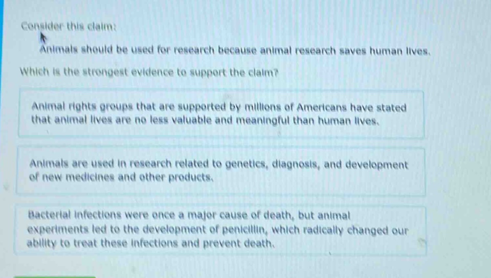 consider this claim: animals should be used for research because animal research saves human lives. which is the strongest evidence to support the claim? animal rights groups that are supported by millions of americans have stated that animal lives are no less valuable and meaningful than human lives. animals are used in research related to genetics, diagnosis, and development of new medicines and other products. bacterial infections were once a major cause of death, but animal experiments led to the development of penicillin, which radically changed our ability to treat these infections and prevent death.