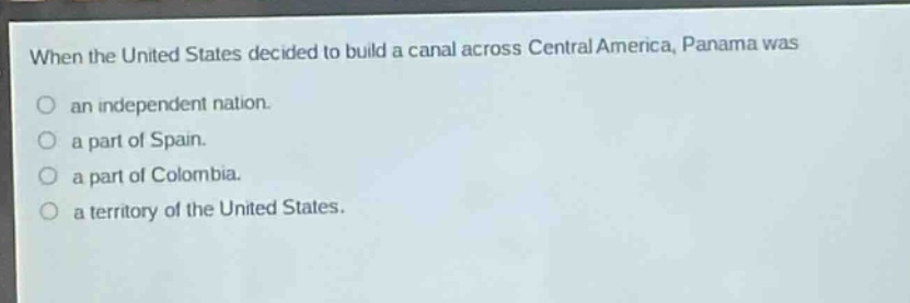 when the united states decided to build a canal across central america, panama was\nan independent nation.\na part of spain.\na part of colombia.\na territory of the united states.