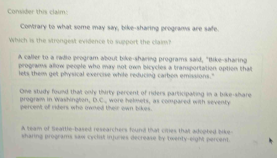 consider this claim: contrary to what some may say, bike - sharing programs are safe. which is the strongest evidence to support the claim? a caller to a radio program about bike - sharing programs said, \bike - sharing programs allow people who may not own bicycles a transportation option that lets them get physical exercise while reducing carbon emissions.\ one study found that only thirty percent of riders participating in a bike - share program in washington, d.c., wore helmets, as compared with seventy percent of riders who owned their own bikes. a team of seattle - based researchers found that cities that adopted bike - sharing programs saw cyclist injuries decrease by twenty - eight percent.
