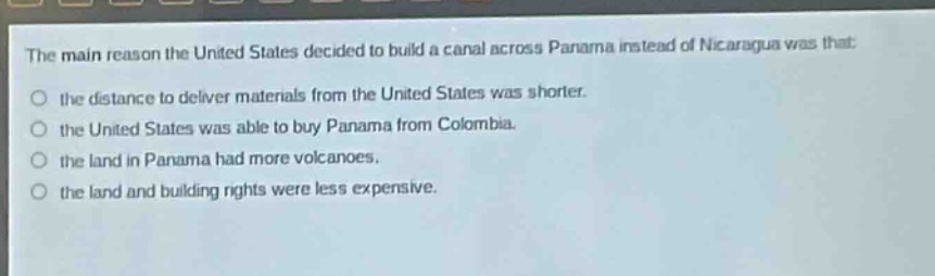 the main reason the united states decided to build a canal across panama instead of nicaragua was that: the distance to deliver materials from the united states was shorter. the united states was able to buy panama from colombia. the land in panama had more volcanoes. the land and building rights were less expensive.