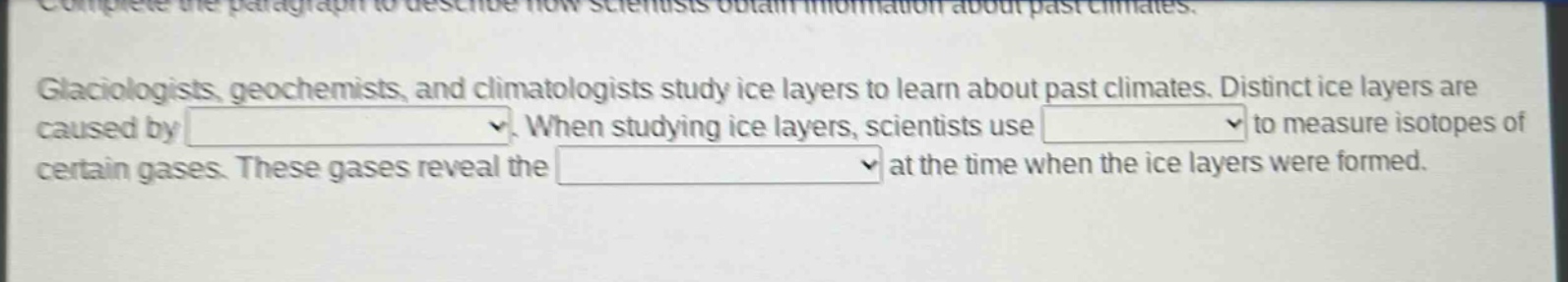 complete the paragraph to describe how scientists obtain information about past climates. glaciologists, geochemists, and climatologists study ice layers to learn about past climates. distinct ice layers are caused by. when studying ice layers, scientists use to measure isotopes of certain gases. these gases reveal the at the time when the ice layers were formed.