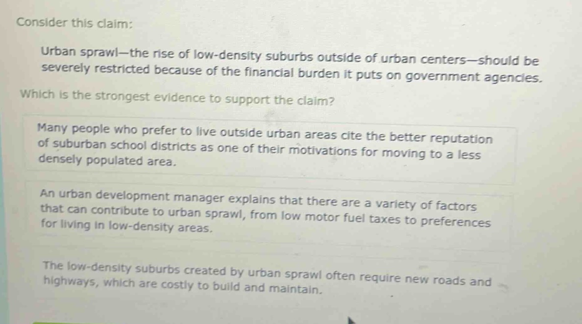 consider this claim: urban sprawl—the rise of low - density suburbs outside of urban centers—should be severely restricted because of the financial burden it puts on government agencies. which is the strongest evidence to support the claim? many people who prefer to live outside urban areas cite the better reputation of suburban school districts as one of their motivations for moving to a less densely populated area. an urban development manager explains that there are a variety of factors that can contribute to urban sprawl, from low motor fuel taxes to preferences for living in low - density areas. the low - density suburbs created by urban sprawl often require new roads and highways, which are costly to build and maintain.
