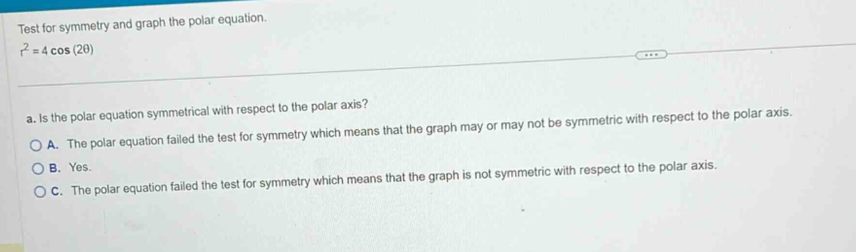 test for symmetry and graph the polar equation. r² = 4 cos(2θ) a. is the polar equation symmetrical with respect to the polar axis? a. the polar equation failed the test for symmetry which means that the graph may or may not be symmetric with respect to the polar axis. b. yes. c. the polar equation failed the test for symmetry which means that the graph is not symmetric with respect to the polar axis.