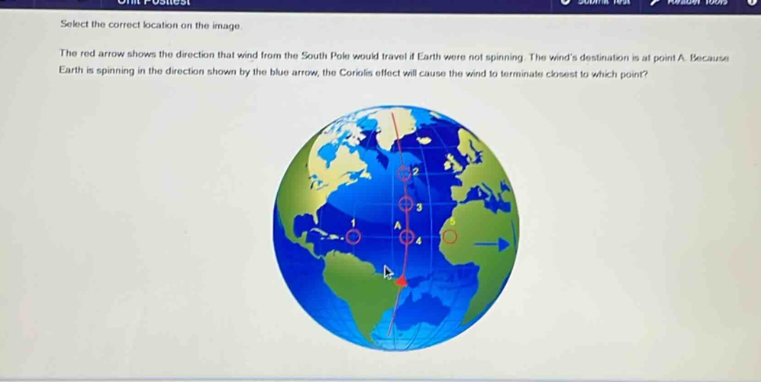 select the correct location on the image. the red arrow shows the direction that wind from the south pole would travel if earth were not spinning. the winds destination is at point a. because earth is spinning in the direction shown by the blue arrow, the coriolis effect will cause the wind to terminate closest to which point?