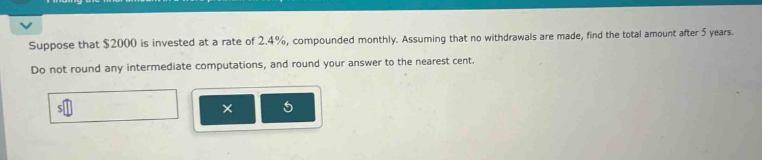 suppose that $2000 is invested at a rate of 2.4%, compounded monthly. assuming that no withdrawals are made, find the total amount after 5 years. do not round any intermediate computations, and round your answer to the nearest cent.