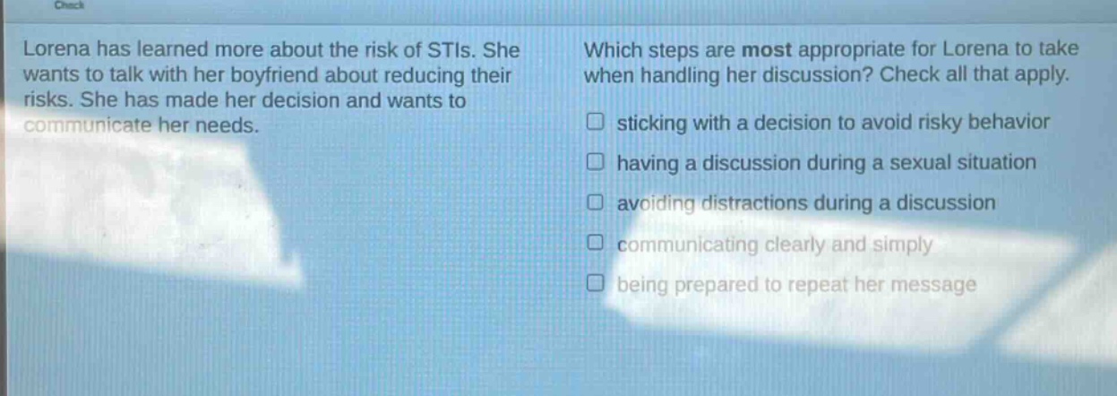 lorena has learned more about the risk of stis. she wants to talk with her boyfriend about reducing their risks. she has made her decision and wants to communicate her needs. which steps are most appropriate for lorena to take when handling her discussion? check all that apply. sticking with a decision to avoid risky behavior having a discussion during a sexual situation avoiding distractions during a discussion communicating clearly and simply being prepared to repeat her message