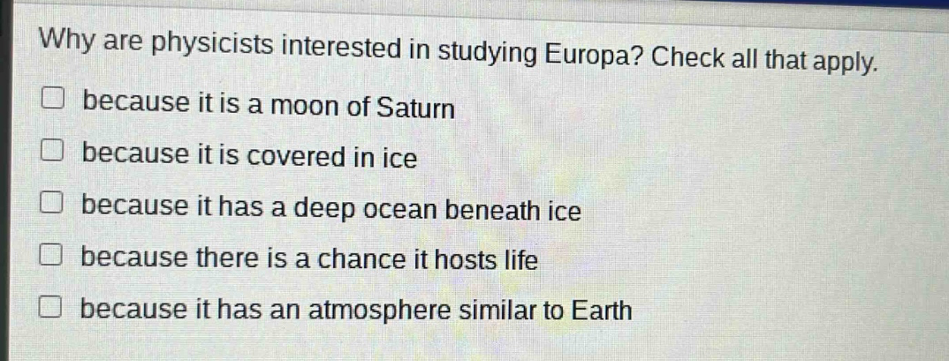 why are physicists interested in studying europa? check all that apply. because it is a moon of saturn because it is covered in ice because it has a deep ocean beneath ice because there is a chance it hosts life because it has an atmosphere similar to earth