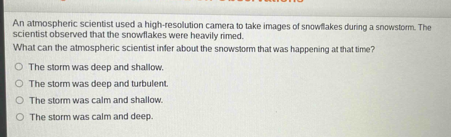 an atmospheric scientist used a high - resolution camera to take images of snowflakes during a snowstorm. the scientist observed that the snowflakes were heavily rimed. what can the atmospheric scientist infer about the snowstorm that was happening at that time? the storm was deep and shallow. the storm was deep and turbulent. the storm was calm and shallow. the storm was calm and deep.