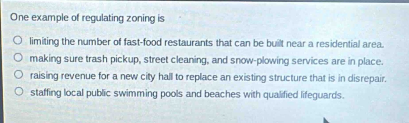 one example of regulating zoning is\nlimiting the number of fast - food restaurants that can be built near a residential area.\nmaking sure trash pickup, street cleaning, and snow - plowing services are in place.\nraising revenue for a new city hall to replace an existing structure that is in disrepair.\nstaffing local public swimming pools and beaches with qualified lifeguards.