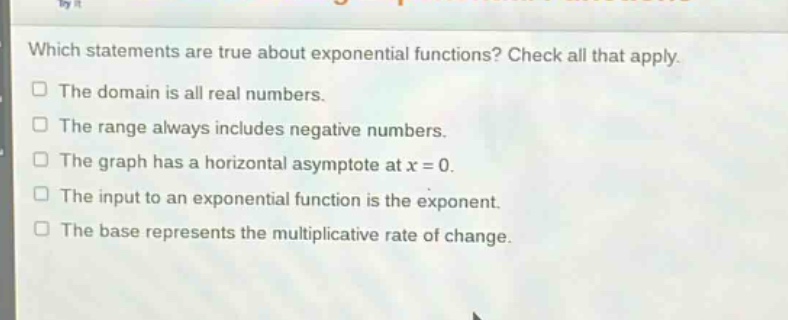 which statements are true about exponential functions? check all that apply. the domain is all real numbers. the range always includes negative numbers. the graph has a horizontal asymptote at x = 0. the input to an exponential function is the exponent. the base represents the multiplicative rate of change.