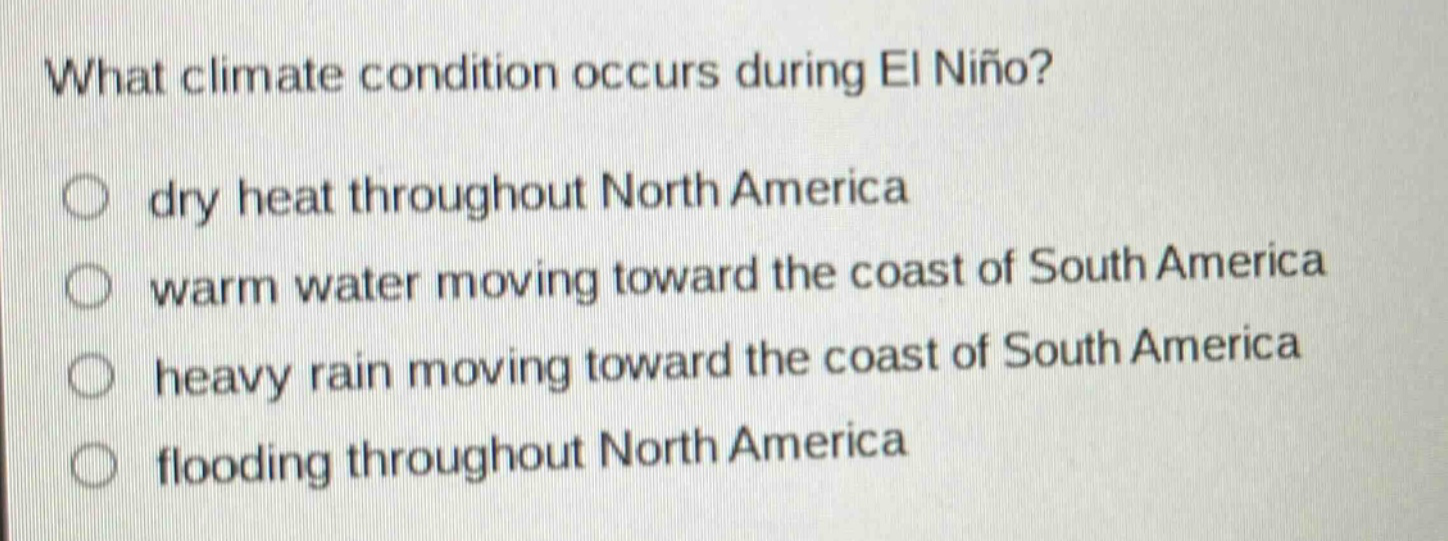 what climate condition occurs during el niño?\ndry heat throughout north america\nwarm water moving toward the coast of south america\nheavy rain moving toward the coast of south america\nflooding throughout north america