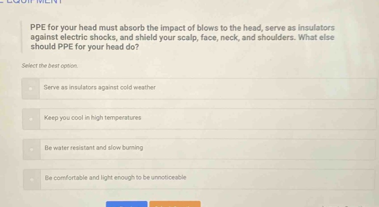 ppe for your head must absorb the impact of blows to the head, serve as insulators against electric shocks, and shield your scalp, face, neck, and shoulders. what else should ppe for your head do? select the best option. serve as insulators against cold weather keep you cool in high temperatures be water resistant and slow burning be comfortable and light enough to be unnoticeable