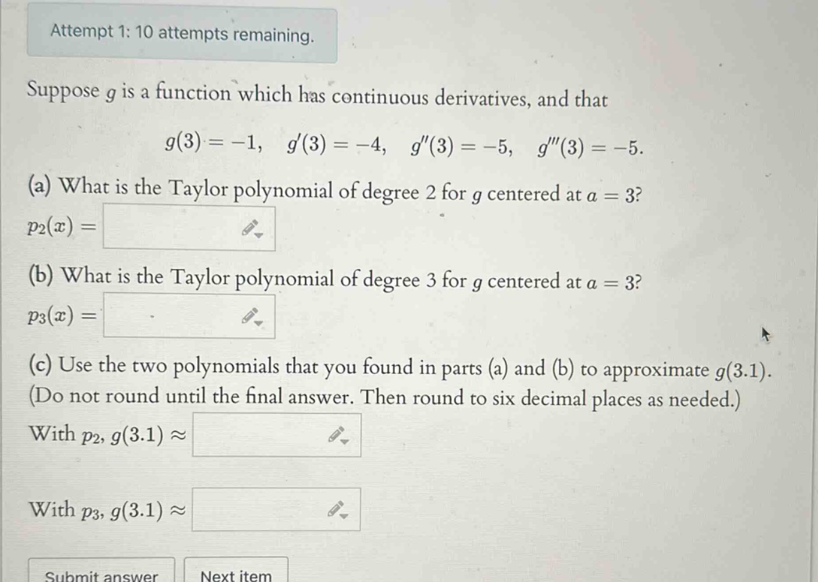 attempt 1: 10 attempts remaining. suppose g is a function which has continuous derivatives, and that g(3)= -1, g(3)= -4, g(3)= -5, g(3)= -5. (a) what is the taylor polynomial of degree 2 for g centered at a = 3? p2(x)= (b) what is the taylor polynomial of degree 3 for g centered at a = 3? p3(x)= (c) use the two polynomials that you found in parts (a) and (b) to approximate g(3.1). (do not round until the final answer. then round to six decimal places as needed.) with p2, g(3.1)≈ with p3, g(3.1)≈ submit answer next item