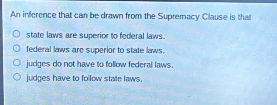 an inference that can be drawn from the supremacy clause is that\no state laws are superior to federal laws.\no federal laws are superior to state laws.\no judges do not have to follow federal laws.\no judges have to follow state laws.