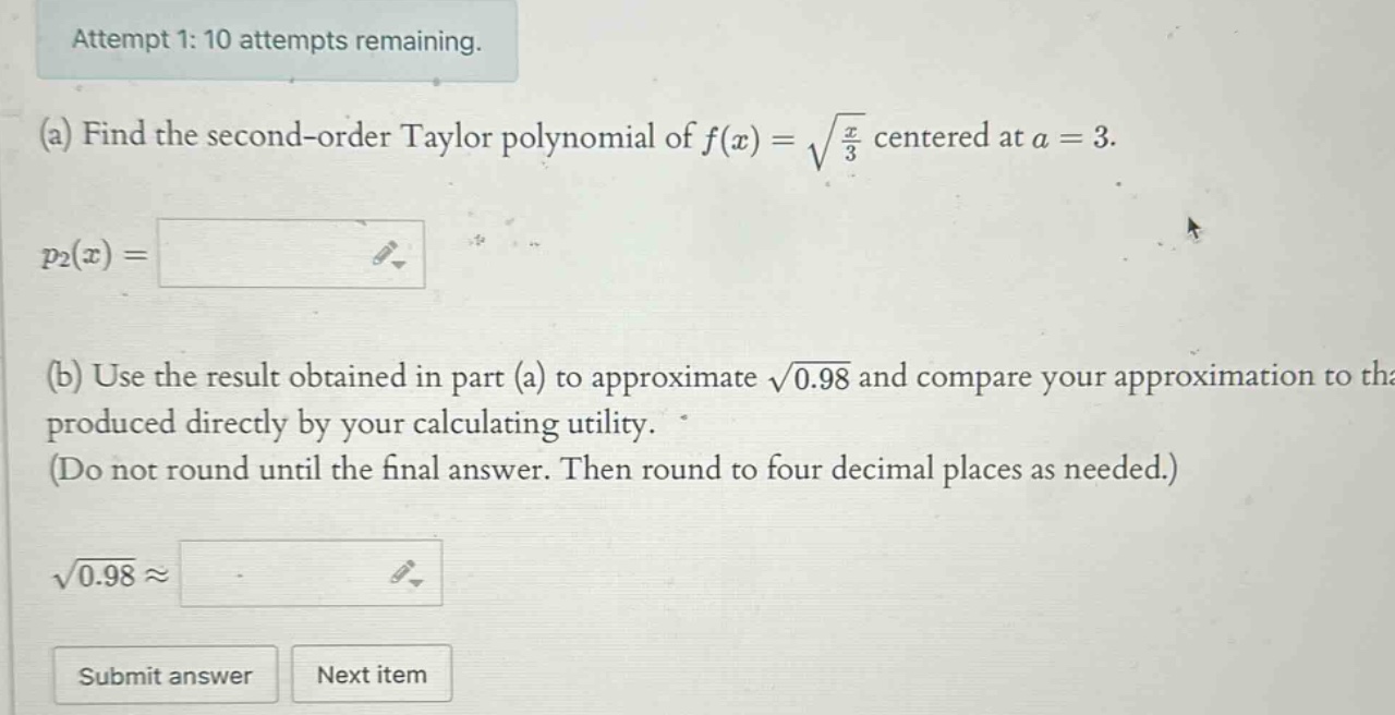attempt 1: 10 attempts remaining. (a) find the second - order taylor polynomial of f(x)=√(x/3) centered at a = 3. p2(x)= (b) use the result obtained in part (a) to approximate √0.98 and compare your approximation to that produced directly by your calculating utility. (do not round until the final answer. then round to four decimal places as needed.) √0.98≈ submit answer next item