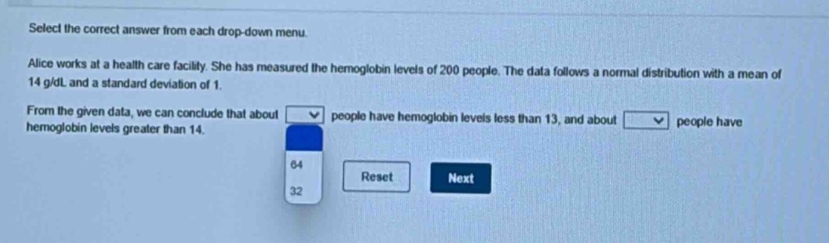 select the correct answer from each drop - down menu. alice works at a health care facility. she has measured the hemoglobin levels of 200 people. the data follows a normal distribution with a mean of 14 g/dl and a standard deviation of 1. from the given data, we can conclude that about people have hemoglobin levels less than 13, and about people have hemoglobin levels greater than 14.
