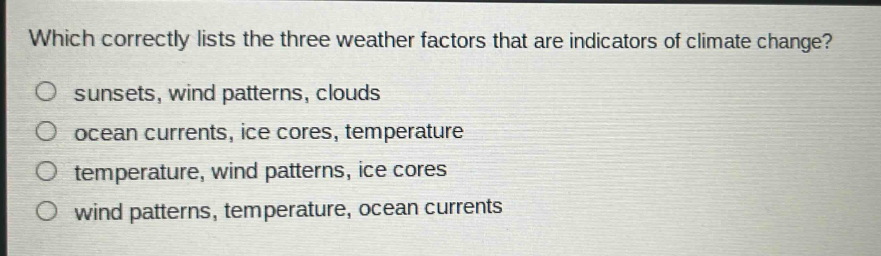 which correctly lists the three weather factors that are indicators of climate change?\n○ sunsets, wind patterns, clouds\n○ ocean currents, ice cores, temperature\n○ temperature, wind patterns, ice cores\n○ wind patterns, temperature, ocean currents