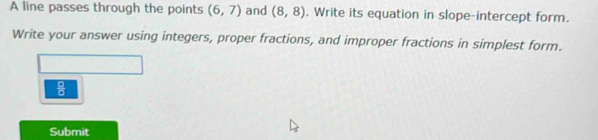 a line passes through the points (6, 7) and (8, 8). write its equation in slope - intercept form. write your answer using integers, proper fractions, and improper fractions in simplest form.