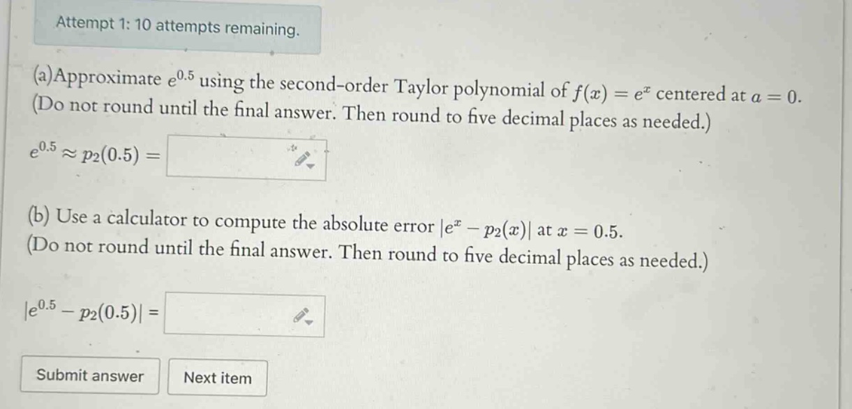 attempt 1: 10 attempts remaining. (a)approximate e^0.5 using the second - order taylor polynomial of f(x)=e^x centered at a = 0. (do not round until the final answer. then round to five decimal places as needed.) e^0.5≈p2(0.5)= (b) use a calculator to compute the absolute error |e^x - p2(x)| at x = 0.5. (do not round until the final answer. then round to five decimal places as needed.) |e^0.5 - p2(0.5)|=