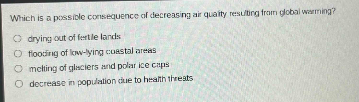 which is a possible consequence of decreasing air quality resulting from global warming?\no drying out of fertile lands\no flooding of low - lying coastal areas\no melting of glaciers and polar ice caps\no decrease in population due to health threats