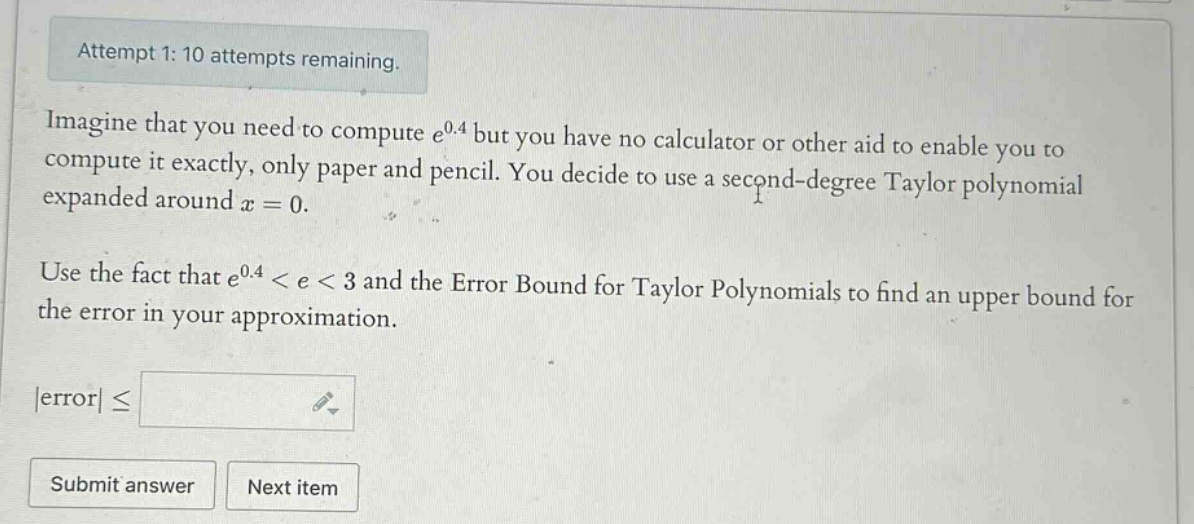 attempt 1: 10 attempts remaining. imagine that you need to compute e^0.4 but you have no calculator or other aid to enable you to compute it exactly, only paper and pencil. you decide to use a second - degree taylor polynomial expanded around x = 0. use the fact that e^0.4 < e < 3 and the error bound for taylor polynomials to find an upper bound for the error in your approximation. |error| ≤ submit answer next item