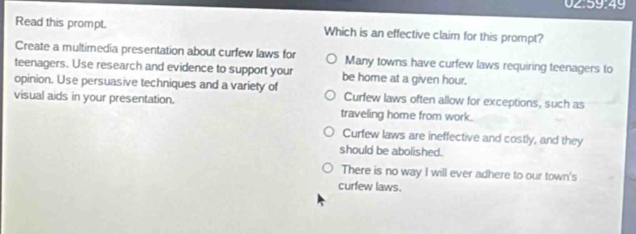 read this prompt. create a multimedia presentation about curfew laws for teenagers. use research and evidence to support your opinion. use persuasive techniques and a variety of visual aids in your presentation. which is an effective claim for this prompt? many towns have curfew laws requiring teenagers to be home at a given hour. curfew laws often allow for exceptions, such as traveling home from work. curfew laws are ineffective and costly, and they should be abolished. there is no way i will ever adhere to our towns curfew laws.