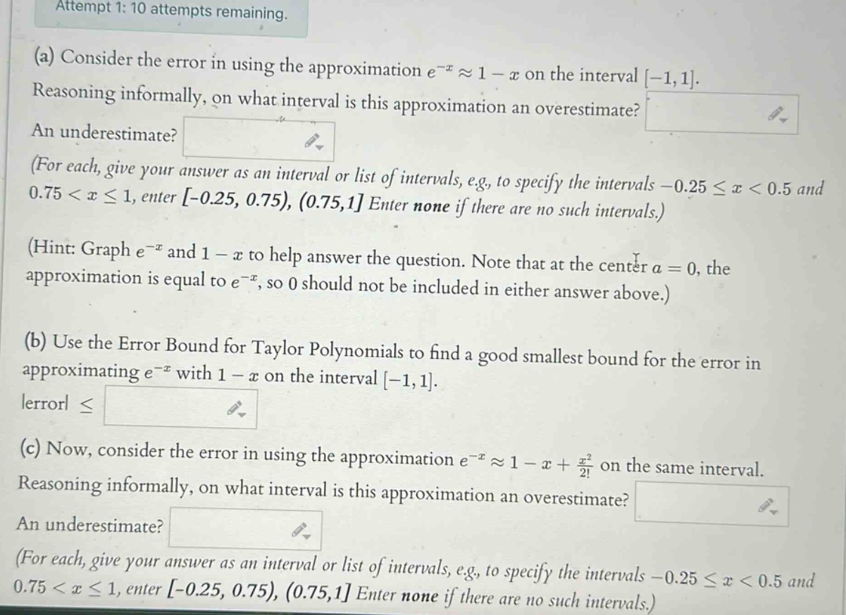 attempt 1: 10 attempts remaining. (a) consider the error in using the approximation e^(-x)≈1 - x on the interval -1,1. reasoning informally, on what interval is this approximation an overestimate? an underestimate? (for each, give your answer as an interval or list of intervals, e.g., to specify the intervals -0.25≤x<0.5 and 0.75<x≤1, enter -0.25, 0.75), (0.75,1 enter none if there are no such intervals.) (hint: graph e^(-x) and 1 - x to help answer the question. note that at the center a = 0, the approximation is equal to e^(-x), so 0 should not be included in either answer above.) (b) use the error bound for taylor polynomials to find a good smallest bound for the error in approximating e^(-x) with 1 - x on the interval -1,1. |error|≤ (c) now, consider the error in using the approximation e^(-x)≈1 - x + x^2/2! on the same interval. reasoning informally, on what interval is this approximation an overestimate? an underestimate? (for each, give your answer as an interval or list of intervals, e.g., to specify the intervals -0.25≤x<0.5 and 0.75<x≤1, enter -0.25, 0.75), (0.75,1 enter none if there are no such intervals.)