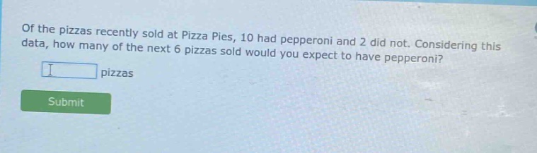 of the pizzas recently sold at pizza pies, 10 had pepperoni and 2 did not. considering this data, how many of the next 6 pizzas sold would you expect to have pepperoni? pizzas