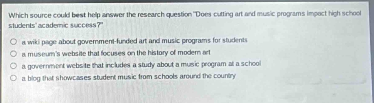 which source could best help answer the research question \does cutting art and music programs impact high school students academic success?\ a wiki page about government - funded art and music programs for students a museums website that focuses on the history of modern art a government website that includes a study about a music program at a school a blog that showcases student music from schools around the country