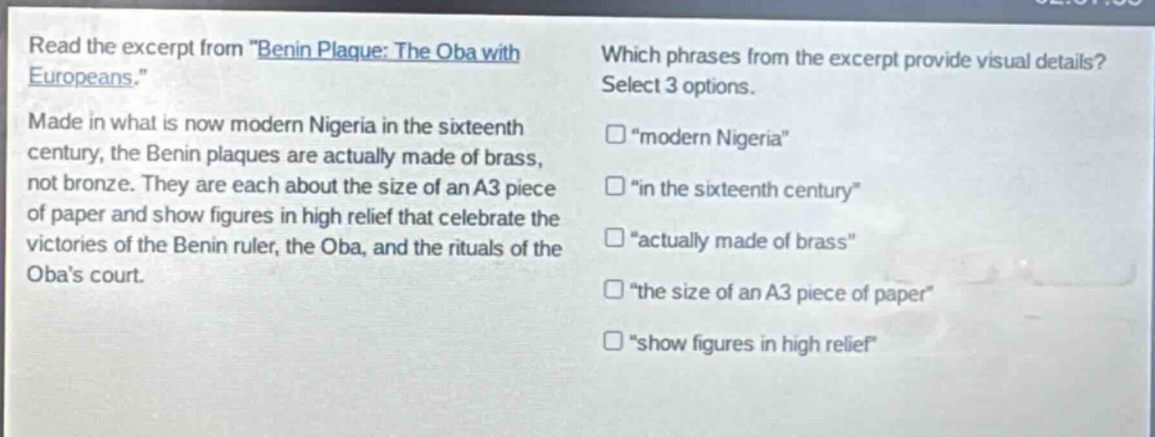 read the excerpt from \benin plaque: the oba with europeans.\ made in what is now modern nigeria in the sixteenth century, the benin plaques are actually made of brass, not bronze. they are each about the size of an a3 piece of paper and show figures in high relief that celebrate the victories of the benin ruler, the oba, and the rituals of the obas court. which phrases from the excerpt provide visual details? select 3 options. \modern nigeria\ \in the sixteenth century\ \actually made of brass\ \the size of an a3 piece of paper\ \show figures in high relief\