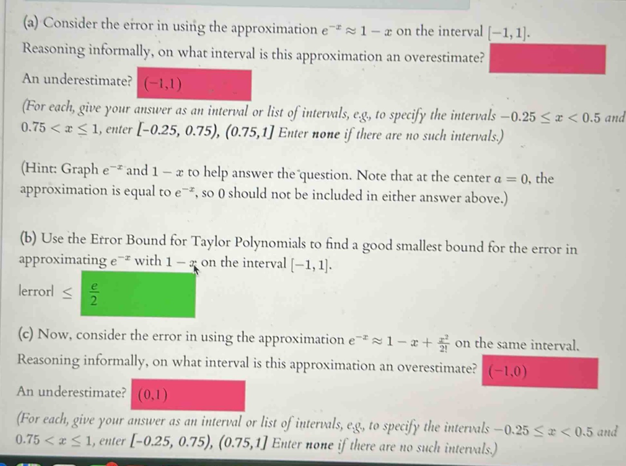 (a) consider the error in using the approximation e^(-x)≈1 - x on the interval -1,1. reasoning informally, on what interval is this approximation an overestimate? an underestimate? (-1,1) (for each, give your answer as an interval or list of intervals, e.g., to specify the intervals -0.25≤x<0.5 and 0.75<x≤1, enter -0.25, 0.75), (0.75,1 enter none if there are no such intervals.) (hint: graph e^(-x) and 1 - x to help answer the question. note that at the center a = 0, the approximation is equal to e^(-x), so 0 should not be included in either answer above.) (b) use the error bound for taylor polynomials to find a good smallest bound for the error in approximating e^(-x) with 1 - x on the interval -1,1. |error|≤ e/2 (c) now, consider the error in using the approximation e^(-x)≈1 - x + x^2/2! on the same interval. reasoning informally, on what interval is this approximation an overestimate? (-1,0) an underestimate? (0,1) (for each, give your answer as an interval or list of intervals, e.g., to specify the intervals -0.25≤x<0.5 and 0.75<x≤1, enter -0.25, 0.75), (0.75,1 enter none if there are no such intervals.)