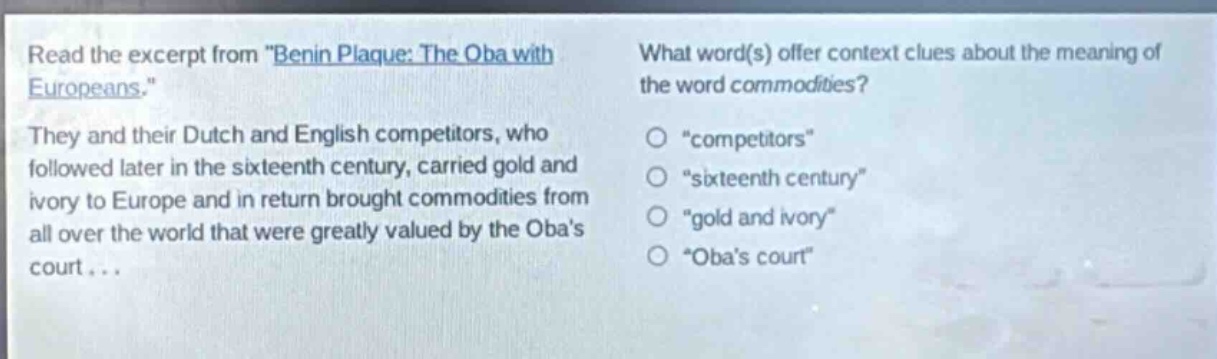 read the excerpt from \benin plaque: the oba with europeans.\ they and their dutch and english competitors, who followed later in the sixteenth century, carried gold and ivory to europe and in return brought commodities from all over the world that were greatly valued by the obas court... what word(s) offer context clues about the meaning of the word commodities? \competitors\ \sixteenth century\ \gold and ivory\ \obas court\