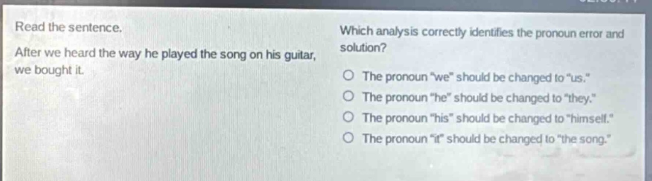 read the sentence. after we heard the way he played the song on his guitar, we bought it. which analysis correctly identifies the pronoun error and solution? the pronoun “we” should be changed to “us.” the pronoun “he” should be changed to “they.” the pronoun “his” should be changed to “himself.” the pronoun “it” should be changed to “the song.”
