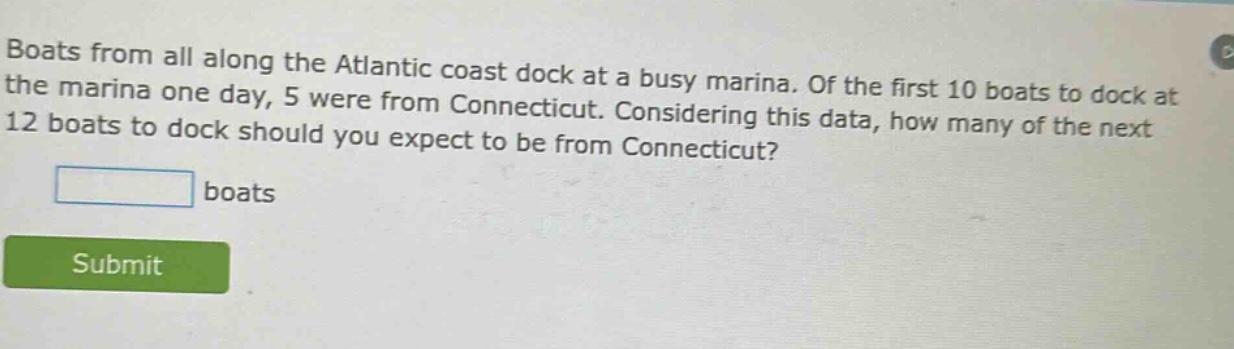 boats from all along the atlantic coast dock at a busy marina. of the first 10 boats to dock at the marina one day, 5 were from connecticut. considering this data, how many of the next 12 boats to dock should you expect to be from connecticut? boats
