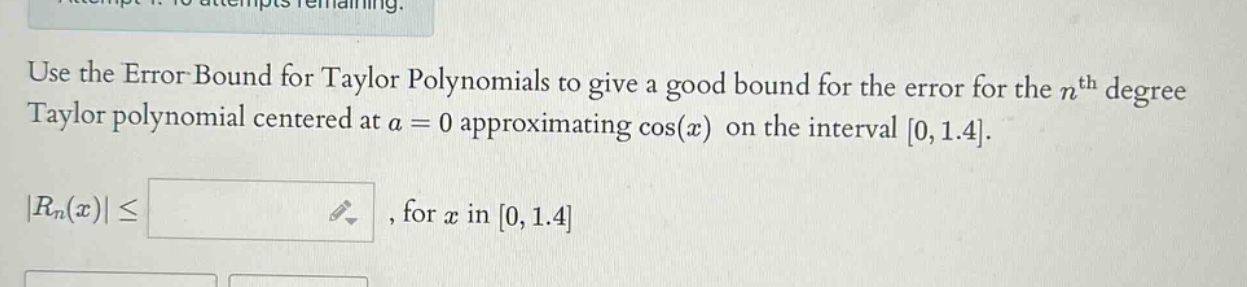 use the error bound for taylor polynomials to give a good bound for the error for the nth degree taylor polynomial centered at a = 0 approximating cos(x) on the interval 0,1.4. |rn(x)|≤, for x in 0,1.4