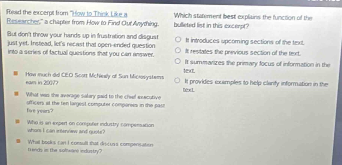 read the excerpt from \how to think like a researcher,\ a chapter from how to find out anything. but dont throw your hands up in frustration and disgust just yet. instead, lets recast that open - ended question into a series of factual questions that you can answer. how much did ceo scott mcnealy of sun microsystems earn in 2007? what was the average salary paid to the chief executive officers at the ten largest computer companies in the past five years? who is an expert on computer industry compensation whom i can interview and quote? what books can i consult that discuss compensation trends in the software industry? which statement best explains the function of the bulleted list in this excerpt? it introduces upcoming sections of the text. it restates the previous section of the text. it summarizes the primary focus of information in the text. it provides examples to help clarify information in the text.