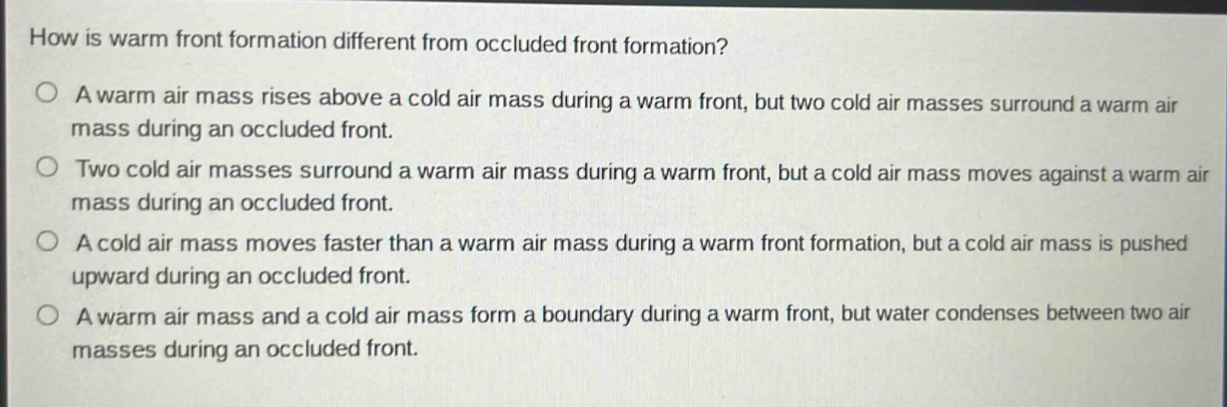 how is warm front formation different from occluded front formation? a warm air mass rises above a cold air mass during a warm front, but two cold air masses surround a warm air mass during an occluded front. two cold air masses surround a warm air mass during a warm front, but a cold air mass moves against a warm air mass during an occluded front. a cold air mass moves faster than a warm air mass during a warm front formation, but a cold air mass is pushed upward during an occluded front. a warm air mass and a cold air mass form a boundary during a warm front, but water condenses between two air masses during an occluded front.