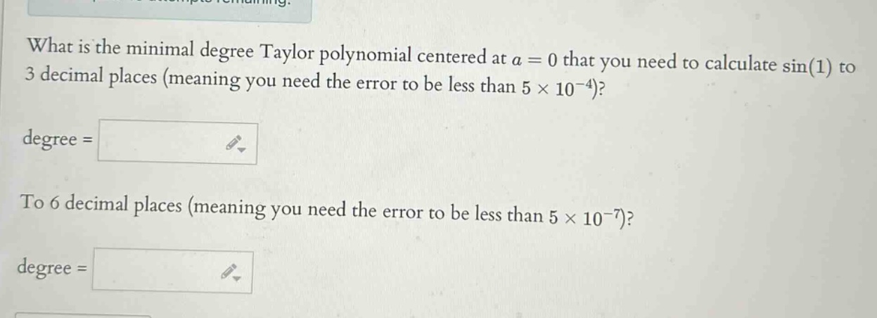 what is the minimal degree taylor polynomial centered at a = 0 that you need to calculate sin(1) to 3 decimal places (meaning you need the error to be less than 5 × 10^(-4))? degree = to 6 decimal places (meaning you need the error to be less than 5 × 10^(-7))? degree =