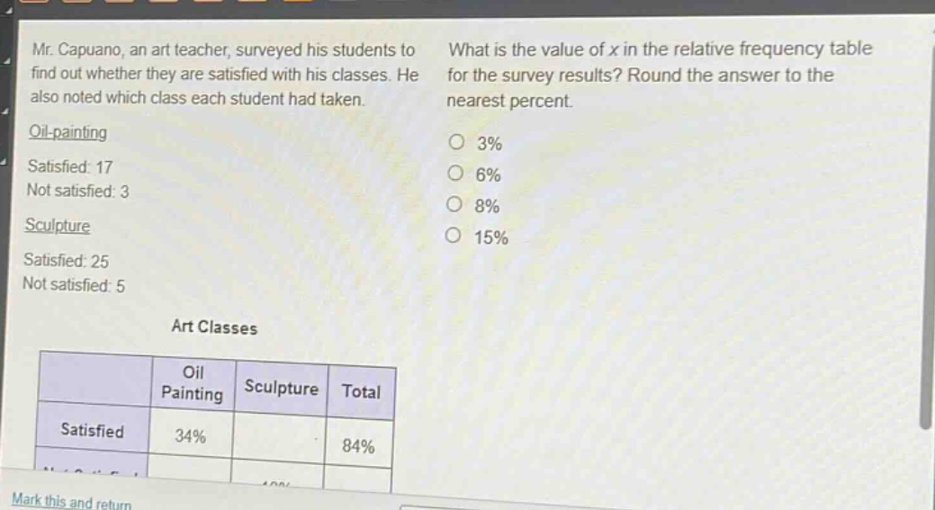 mr. capuano, an art teacher, surveyed his students to find out whether they are satisfied with his classes. he also noted which class each student had taken. oil - painting satisfied: 17 not satisfied: 3 sculpture satisfied: 25 not satisfied: 5 what is the value of x in the relative frequency table for the survey results? round the answer to the nearest percent. 3% 6% 8% 15% art classes oil painting sculpture total satisfied 34% 84%
