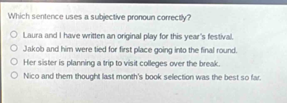 which sentence uses a subjective pronoun correctly?\nlaura and i have written an original play for this years festival.\njakob and him were tied for first place going into the final round.\nher sister is planning a trip to visit colleges over the break.\nnico and them thought last months book selection was the best so far.