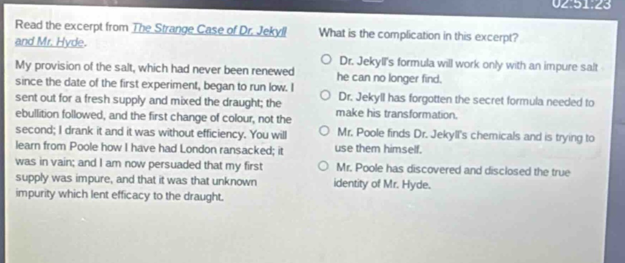read the excerpt from the strange case of dr. jekyll and mr. hyde. my provision of the salt, which had never been renewed since the date of the first experiment, began to run low. i sent out for a fresh supply and mixed the draught; the ebullition followed, and the first change of colour, not the second; i drank it and it was without efficiency. you will learn from poole how i have had london ransacked; it was in vain; and i am now persuaded that my first supply was impure, and that it was that unknown impurity which lent efficacy to the draught. what is the complication in this excerpt? dr. jekylls formula will work only with an impure salt he can no longer find. dr. jekyll has forgotten the secret formula needed to make his transformation. mr. poole finds dr. jekylls chemicals and is trying to use them himself. mr. poole has discovered and disclosed the true identity of mr. hyde.