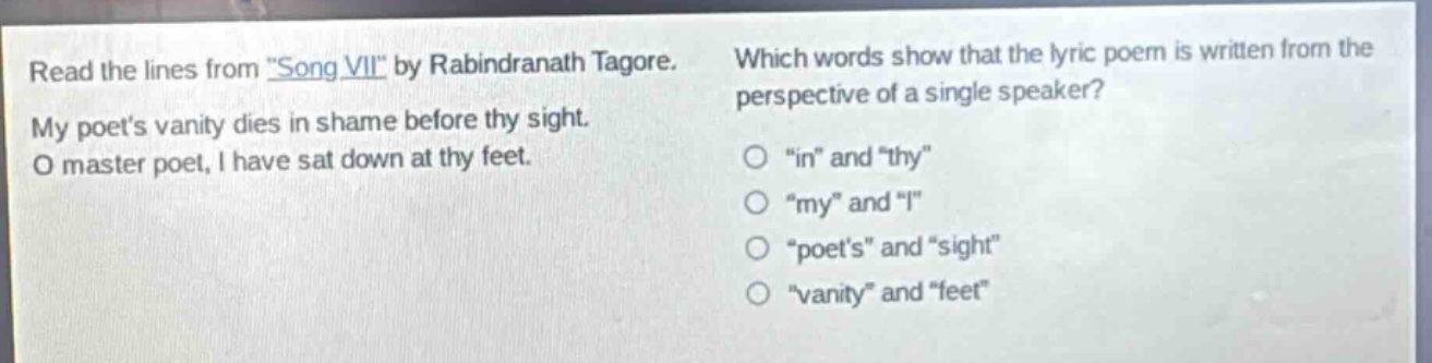 read the lines from \song vii\ by rabindranath tagore. my poets vanity dies in shame before thy sight. o master poet, i have sat down at thy feet. which words show that the lyric poem is written from the perspective of a single speaker? o \in\ and \thy\ o \my\ and \i\ o \poets\ and \sight\ o \vanity\ and \feet\