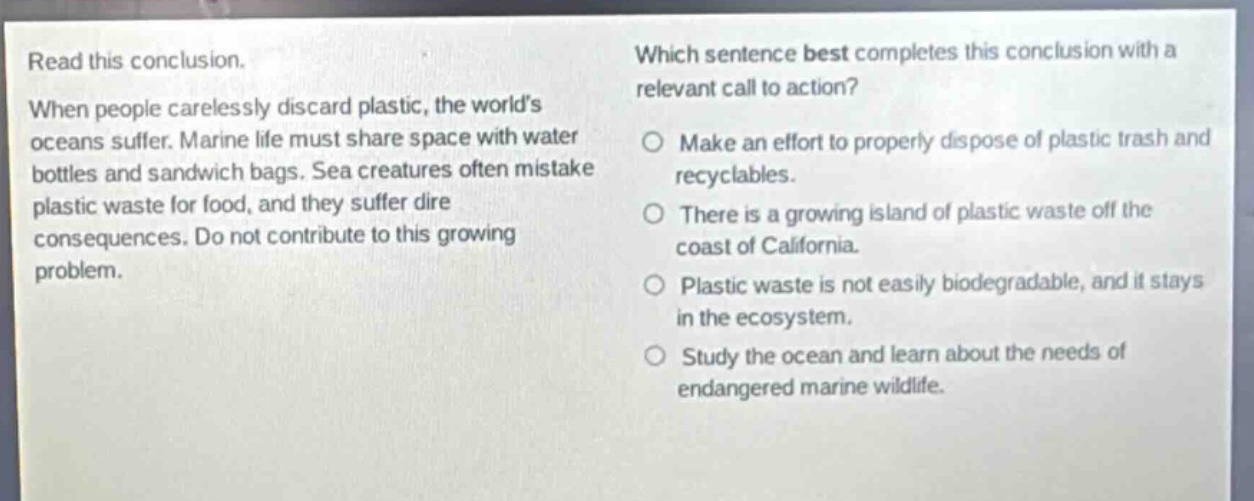 read this conclusion. when people carelessly discard plastic, the worlds oceans suffer. marine life must share space with water bottles and sandwich bags. sea creatures often mistake plastic waste for food, and they suffer dire consequences. do not contribute to this growing problem. which sentence best completes this conclusion with a relevant call to action? make an effort to properly dispose of plastic trash and recyclables. there is a growing island of plastic waste off the coast of california. plastic waste is not easily biodegradable, and it stays in the ecosystem. study the ocean and learn about the needs of endangered marine wildlife.