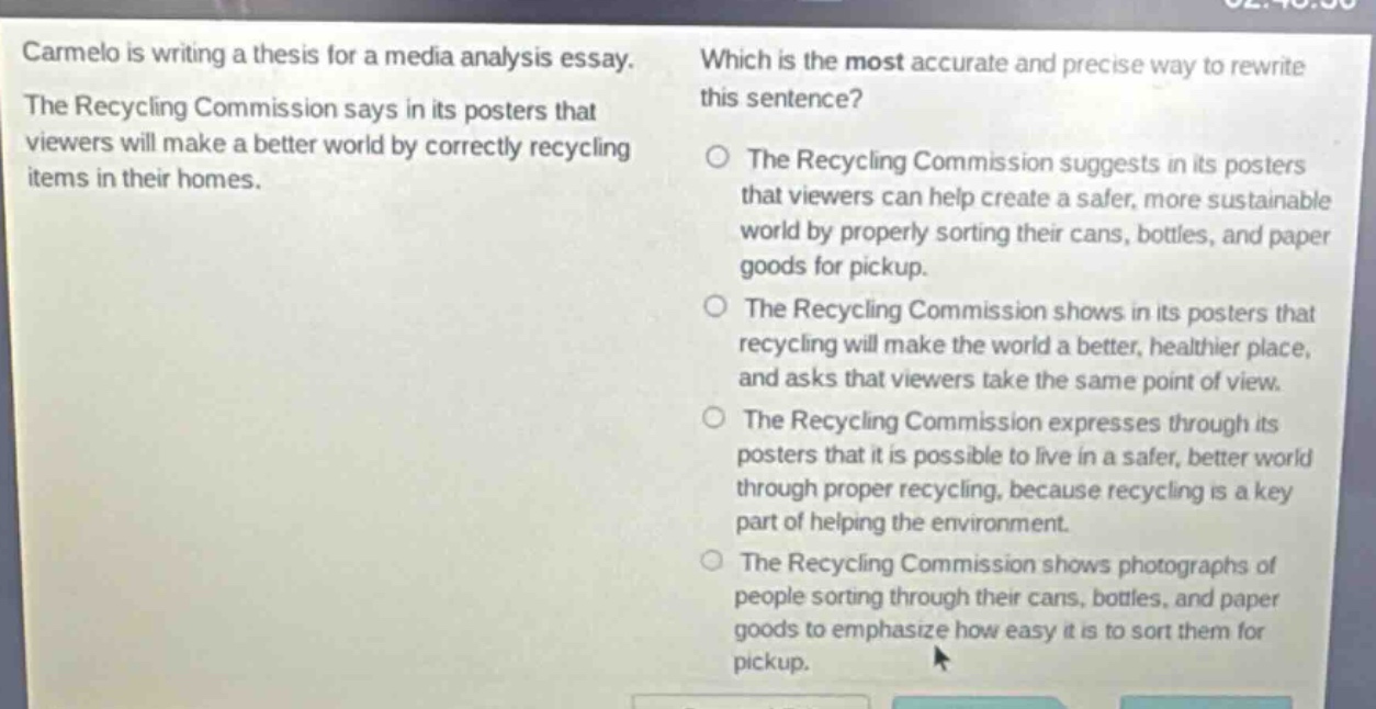 carmelo is writing a thesis for a media analysis essay. the recycling commission says in its posters that viewers will make a better world by correctly recycling items in their homes. which is the most accurate and precise way to rewrite this sentence? the recycling commission suggests in its posters that viewers can help create a safer, more sustainable world by properly sorting their cans, bottles, and paper goods for pickup. the recycling commission shows in its posters that recycling will make the world a better, healthier place, and asks that viewers take the same point of view. the recycling commission expresses through its posters that it is possible to live in a safer, better world through proper recycling, because recycling is a key part of helping the environment. the recycling commission shows photographs of people sorting through their cans, bottles, and paper goods to emphasize how easy it is to sort them for pickup.