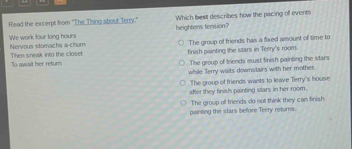read the excerpt from \the thing about terry.\ we work four long hours nervous stomachs a - churn then sneak into the closet to await her return which best describes how the pacing of events heightens tension? the group of friends has a fixed amount of time to finish painting the stars in terrys room. the group of friends must finish painting the stars while terry waits downstairs with her mother. the group of friends wants to leave terrys house after they finish painting stars in her room. the group of friends do not think they can finish painting the stars before terry returns.
