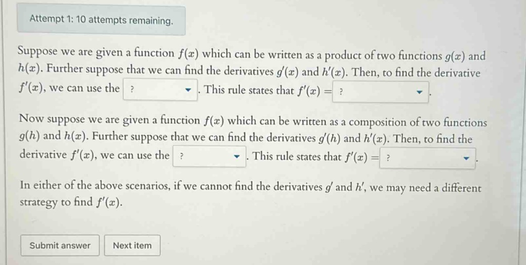 attempt 1: 10 attempts remaining. suppose we are given a function f(x) which can be written as a product of two functions g(x) and h(x). further suppose that we can find the derivatives g(x) and h(x). then, to find the derivative f(x), we can use the ?. this rule states that f(x)=?. now suppose we are given a function f(x) which can be written as a composition of two functions g(h) and h(x). further suppose that we can find the derivatives g(h) and h(x). then, to find the derivative f(x), we can use the ?. this rule states that f(x)=?. in either of the above scenarios, if we cannot find the derivatives g and h, we may need a different strategy to find f(x). submit answer next item