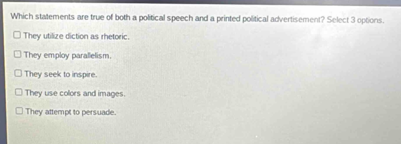 which statements are true of both a political speech and a printed political advertisement? select 3 options. they utilize diction as rhetoric. they employ parallelism. they seek to inspire. they use colors and images. they attempt to persuade.