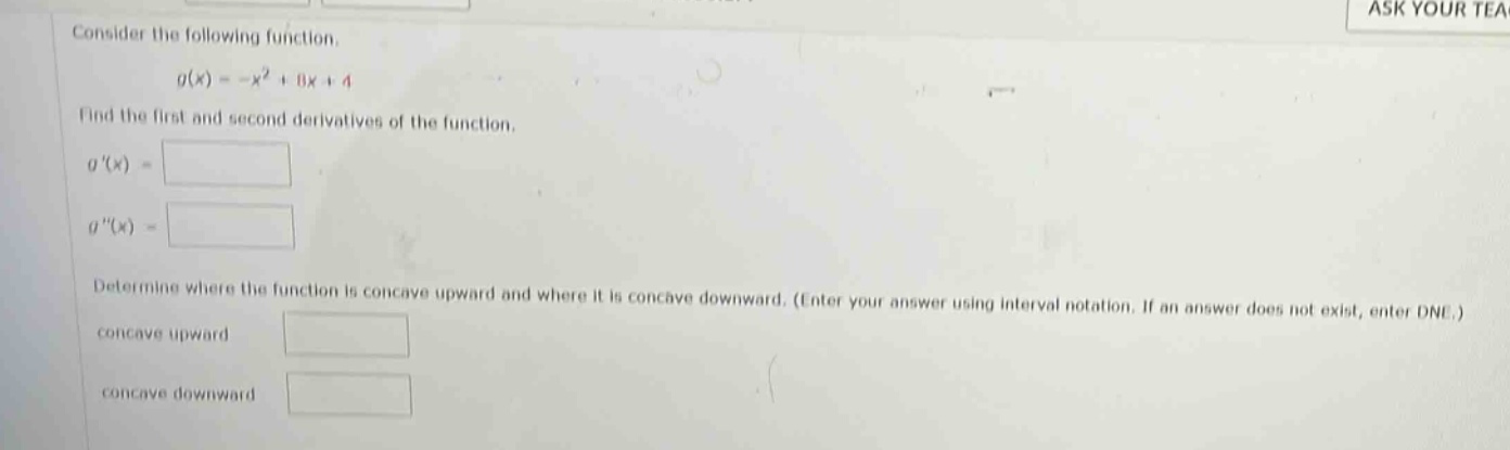consider the following function. g(x)= -x² + 11x + 4 find the first and second derivatives of the function. g(x)= g(x)= determine where the function is concave upward and where it is concave downward. (enter your answer using interval notation. if an answer does not exist, enter dne.) concave upward concave downward